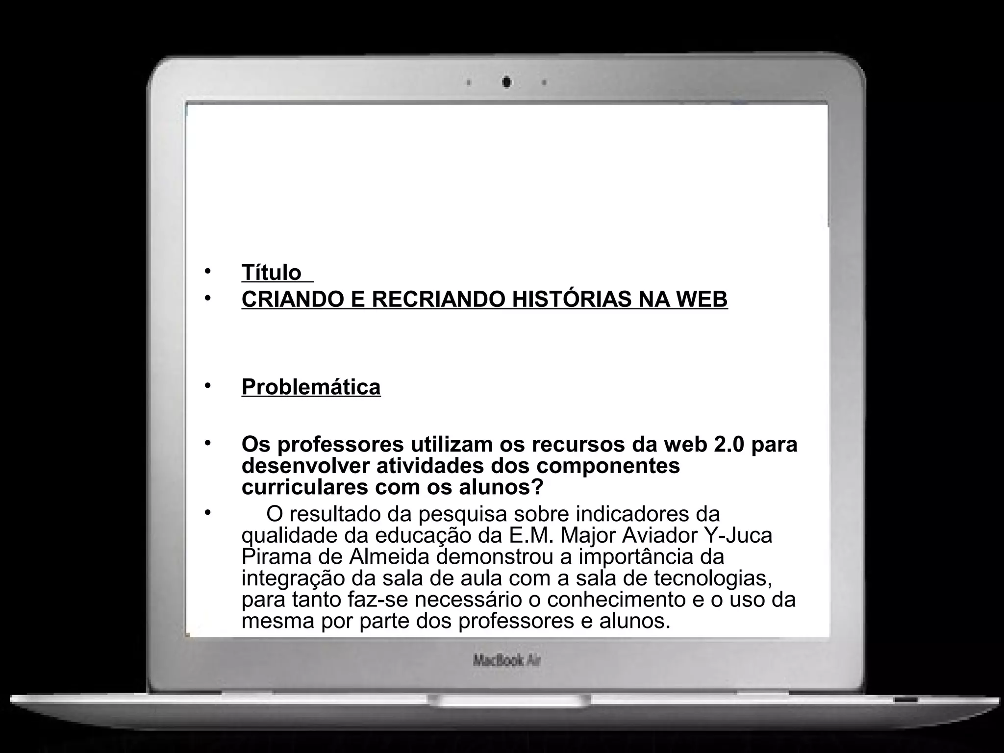 •   Título
•   CRIANDO E RECRIANDO HISTÓRIAS NA WEB


•   Problemática

•   Os professores utilizam os recursos da web 2.0 para
    desenvolver atividades dos componentes
    curriculares com os alunos?
•      O resultado da pesquisa sobre indicadores da
    qualidade da educação da E.M. Major Aviador Y-Juca
    Pirama de Almeida demonstrou a importância da
    integração da sala de aula com a sala de tecnologias,
    para tanto faz-se necessário o conhecimento e o uso da
    mesma por parte dos professores e alunos.
 