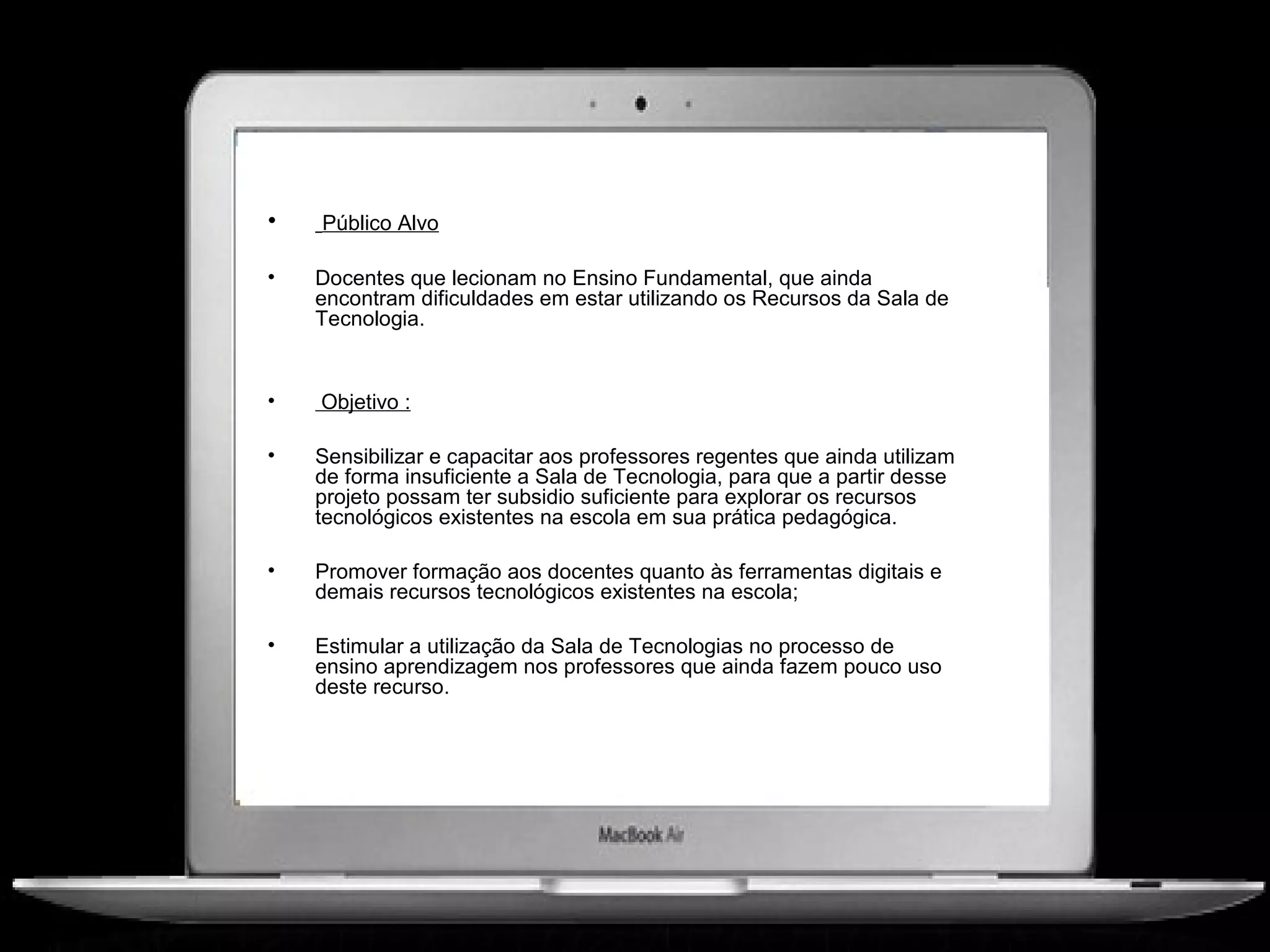 •   Público Alvo

•   Docentes que lecionam no Ensino Fundamental, que ainda
    encontram dificuldades em estar utilizando os Recursos da Sala de
    Tecnologia.


•   Objetivo :

•   Sensibilizar e capacitar aos professores regentes que ainda utilizam
    de forma insuficiente a Sala de Tecnologia, para que a partir desse
    projeto possam ter subsidio suficiente para explorar os recursos
    tecnológicos existentes na escola em sua prática pedagógica.

•   Promover formação aos docentes quanto às ferramentas digitais e
    demais recursos tecnológicos existentes na escola;

•   Estimular a utilização da Sala de Tecnologias no processo de
    ensino aprendizagem nos professores que ainda fazem pouco uso
    deste recurso.
 