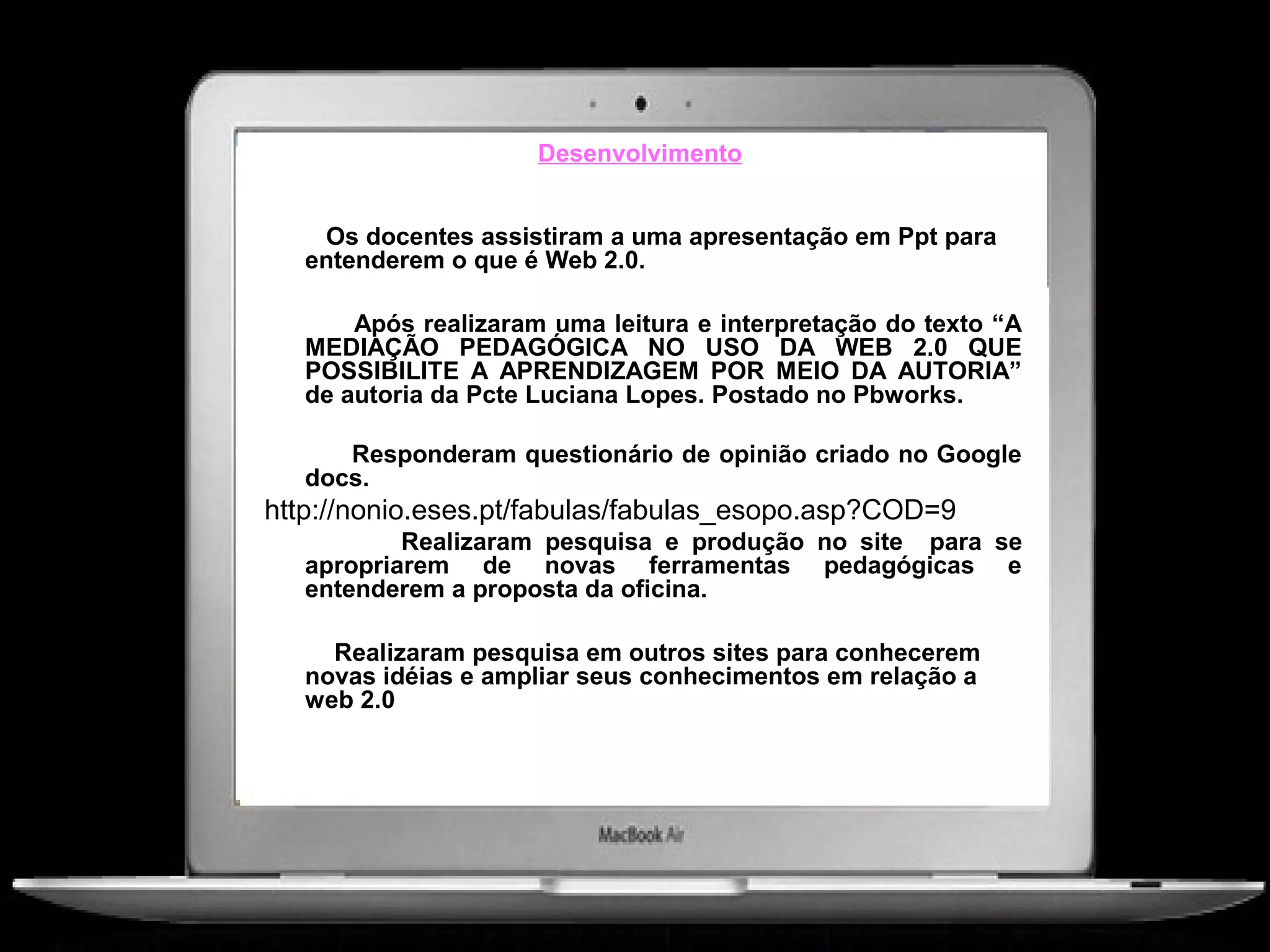 Desenvolvimento


    Os docentes assistiram a uma apresentação em Ppt para
   entenderem o que é Web 2.0.

       Após realizaram uma leitura e interpretação do texto “A
   MEDIAÇÃO PEDAGÓGICA NO USO DA WEB 2.0 QUE
   POSSIBILITE A APRENDIZAGEM POR MEIO DA AUTORIA”
   de autoria da Pcte Luciana Lopes. Postado no Pbworks.

      Responderam questionário de opinião criado no Google
   docs.
http://nonio.eses.pt/fabulas/fabulas_esopo.asp?COD=9
           Realizaram pesquisa e produção no site para se
   apropriarem de novas ferramentas pedagógicas e
   entenderem a proposta da oficina.

     Realizaram pesquisa em outros sites para conhecerem
   novas idéias e ampliar seus conhecimentos em relação a
   web 2.0
 