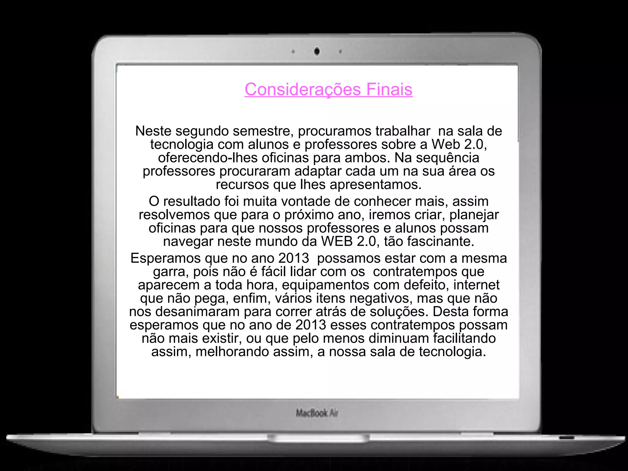 Considerações Finais

 Neste segundo semestre, procuramos trabalhar na sala de
   tecnologia com alunos e professores sobre a Web 2.0,
     oferecendo-lhes oficinas para ambos. Na sequência
  professores procuraram adaptar cada um na sua área os
               recursos que lhes apresentamos.
   O resultado foi muita vontade de conhecer mais, assim
 resolvemos que para o próximo ano, iremos criar, planejar
   oficinas para que nossos professores e alunos possam
      navegar neste mundo da WEB 2.0, tão fascinante.
Esperamos que no ano 2013 possamos estar com a mesma
    garra, pois não é fácil lidar com os contratempos que
 aparecem a toda hora, equipamentos com defeito, internet
 que não pega, enfim, vários itens negativos, mas que não
nos desanimaram para correr atrás de soluções. Desta forma
esperamos que no ano de 2013 esses contratempos possam
  não mais existir, ou que pelo menos diminuam facilitando
   assim, melhorando assim, a nossa sala de tecnologia.
 