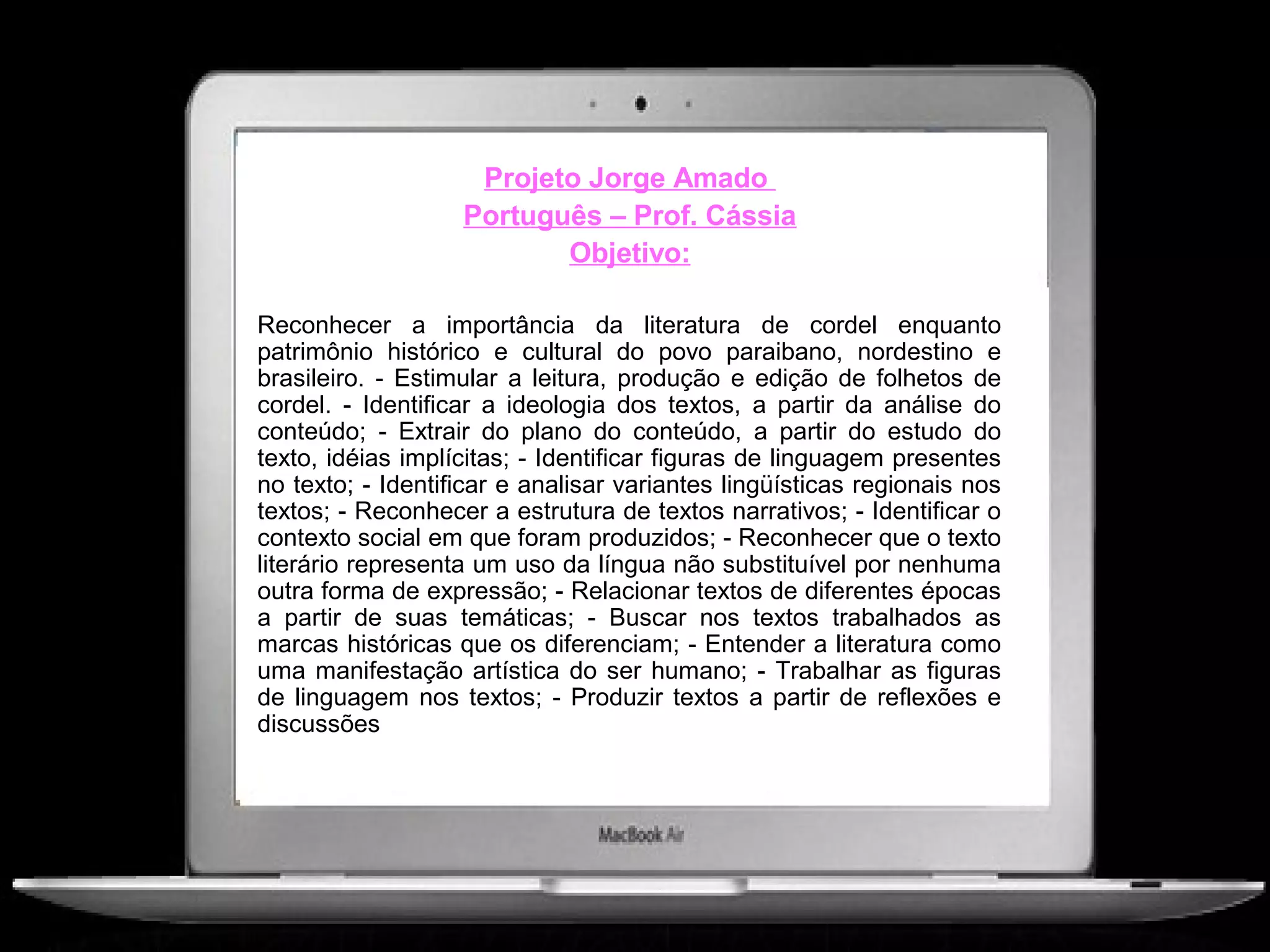 Projeto Jorge Amado
                   Português – Prof. Cássia
                          Objetivo:

Reconhecer a importância da literatura de cordel enquanto
patrimônio histórico e cultural do povo paraibano, nordestino e
brasileiro. - Estimular a leitura, produção e edição de folhetos de
cordel. - Identificar a ideologia dos textos, a partir da análise do
conteúdo; - Extrair do plano do conteúdo, a partir do estudo do
texto, idéias implícitas; - Identificar figuras de linguagem presentes
no texto; - Identificar e analisar variantes lingüísticas regionais nos
textos; - Reconhecer a estrutura de textos narrativos; - Identificar o
contexto social em que foram produzidos; - Reconhecer que o texto
literário representa um uso da língua não substituível por nenhuma
outra forma de expressão; - Relacionar textos de diferentes épocas
a partir de suas temáticas; - Buscar nos textos trabalhados as
marcas históricas que os diferenciam; - Entender a literatura como
uma manifestação artística do ser humano; - Trabalhar as figuras
de linguagem nos textos; - Produzir textos a partir de reflexões e
discussões
 