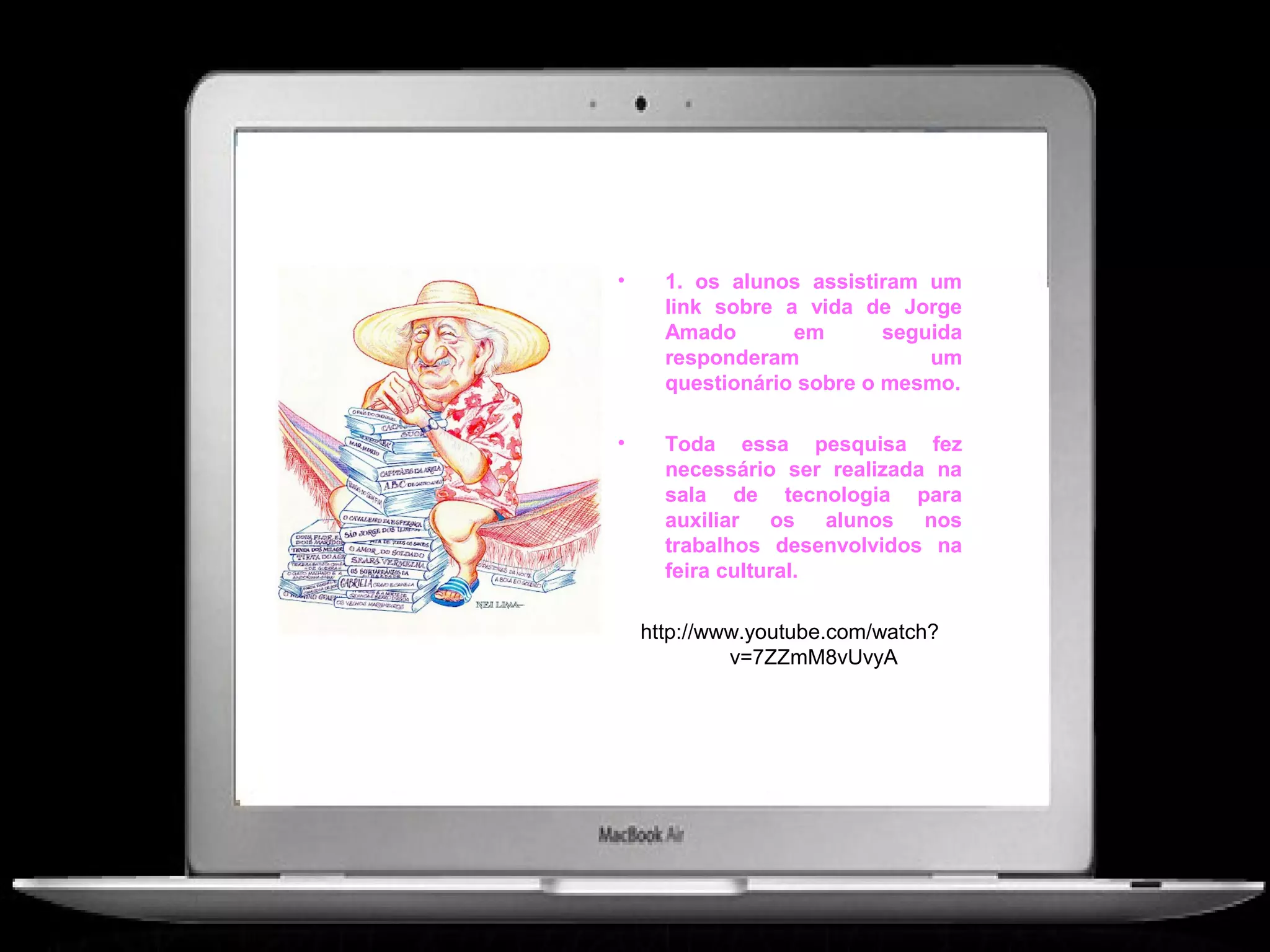 •     1. os alunos assistiram um
      link sobre a vida de Jorge
      Amado       em       seguida
      responderam              um
      questionário sobre o mesmo.

•     Toda essa pesquisa fez
      necessário ser realizada na
      sala de tecnologia para
      auxiliar os alunos nos
      trabalhos desenvolvidos na
      feira cultural.

    http://www.youtube.com/watch?
             v=7ZZmM8vUvyA
 