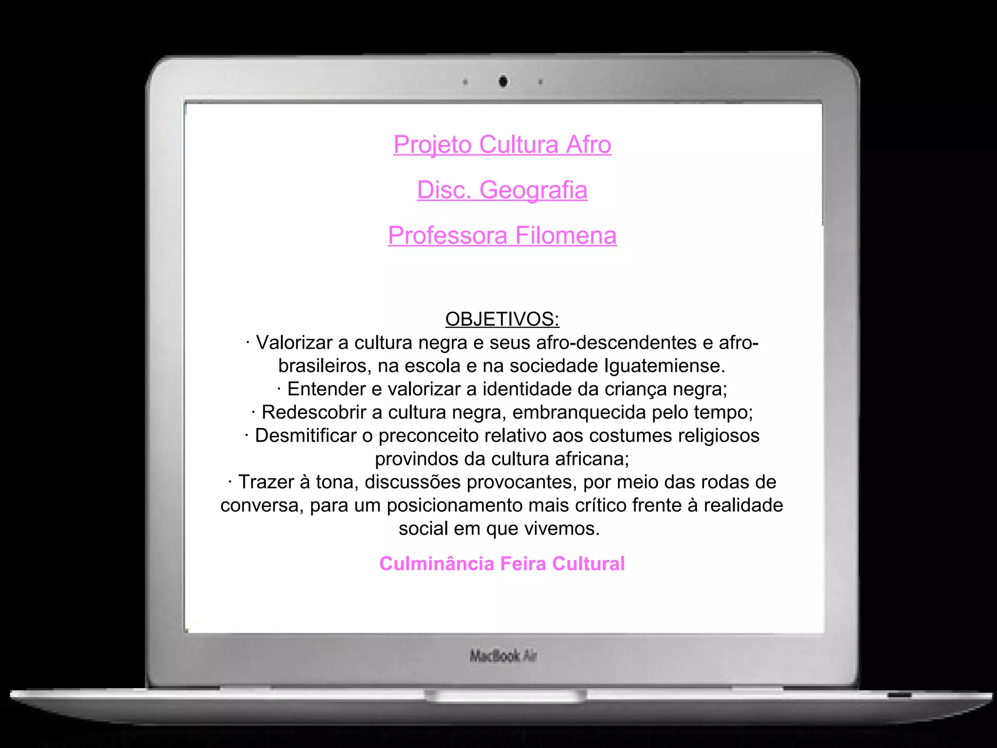 Projeto Cultura Afro
                      Disc. Geografia
                   Professora Filomena


                            OBJETIVOS:
    · Valorizar a cultura negra e seus afro-descendentes e afro-
        brasileiros, na escola e na sociedade Iguatemiense.
        · Entender e valorizar a identidade da criança negra;
     · Redescobrir a cultura negra, embranquecida pelo tempo;
   · Desmitificar o preconceito relativo aos costumes religiosos
                    provindos da cultura africana;
 · Trazer à tona, discussões provocantes, por meio das rodas de
conversa, para um posicionamento mais crítico frente à realidade
                       social em que vivemos.
                  Culminância Feira Cultural
 