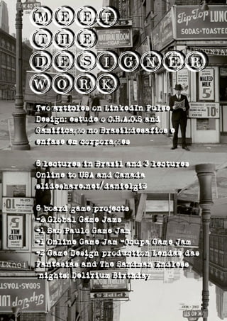 Meet
The
Designer
Work
Meet
The
Designer
Work
Two articles on LinkedIn Pulse
Design: estude o C.H.A.O.S and
Gamifica o no Brasil:desafios eçã
enfase em corpora esçõ
6 lectures in Brazil and 3 lectures
Online to USA and Canada
slideshare.net/danielgi2
6 board game projects
-2 Global Game Jams
-1 Sao Paulo Game Jam
-1 Online Game Jam -Ocupa Game Jam
-2 Game Design production Lendas das
Fantasias and The Sandman Endless
nights: Delirium Birthday
Two articles on LinkedIn Pulse
Design: estude o C.H.A.O.S and
Gamifica o no Brasil:desafios eçã
enfase em corpora esçõ
6 lectures in Brazil and 3 lectures
Online to USA and Canada
slideshare.net/danielgi2
6 board game projects
-2 Global Game Jams
-1 Sao Paulo Game Jam
-1 Online Game Jam -Ocupa Game Jam
-2 Game Design production Lendas das
Fantasias and The Sandman Endless
nights: Delirium Birthday
 