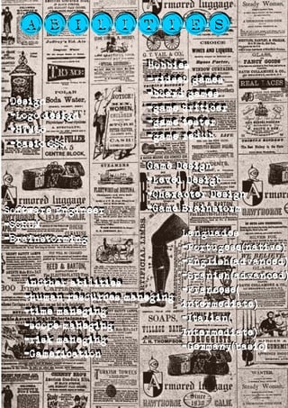 AbilitiesAbilities
Software Engineer
-SCRUM
-Brainstorming
Software Engineer
-SCRUM
-Brainstorming
Game Design
-Level Desigb
-Character Design
-Game Brainstorm
Game Design
-Level Desigb
-Character Design
-Game Brainstorm
Design
-Logo design
-HTML5
-basic CSS
Design
-Logo design
-HTML5
-basic CSS
Hobbies
-vidseo games
-board games
-game criticer
-game tester
-game redub
Hobbies
-vidseo games
-board games
-game criticer
-game tester
-game redub
Another abilities
-human resources maneging
-time maneging
-scope maneging
-risk maneging
-Gamification
Another abilities
-human resources maneging
-time maneging
-scope maneging
-risk maneging
-Gamefication
Languades
-Portugese(native)
-English(advanced)
-Spanish(advanced)
-Francese(
intermediate)
-Italian(
Intermediate)
-Germany(basic)
Languades
-Portugese(native)
-English(advanced)
-Spanish(advanced)
-Francese(
intermediate)
-Italian(
Intermediate)
-Germany(basic)
 