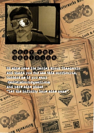 MEET THE
designer
Hi mine name its Daniel Minoh Giampaulo
And thank you for see this corriculum,
Contact me if you want
danielminoh gmail.com@
And here mine phase
“let the infinity know mine name”
Hi mine name its Daniel Minoh Giampaulo
And thank you for see this corriculum,
Contact me if you want
danielminoh gmail.com@
And here mine phase
“let the infinity know mine name”
 