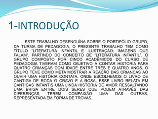 1-INTRODUÇÃO
ESTE TRABALHO DESENGUÍNA SOBRE O PORTIFÓLIO GRUPO,
DA TURMA DE PEDAGOGIA, O PRESENTE TRABALHO TEM COMO
TÍTULO “LITERATURA INFANTIL E ILUSTRAÇÃO: IMAGENS QUE
FALAM”. PARTINDO DO CONCEITO DE “LITERATURA INFANTIL”, O
GRUPO COMPOSTO POR CINCO ACADÊMICOS DO CURSO DE
PEDAGOGIA TIVERAM COMO OBJETIVO A CONTAR HISTORIA PARA
QUATRO CRIANÇAS COM IDADE ENTRE TRÊS E QUATRO ANOS. O
GRUPO TEVE COMO META MOSTRAR A REAÇÃO DAS CRIANÇAS AO
OUVIR UMA HISTÓRIA CONTATA. ONDE ESCOLHEMOS O LIVRO DE
CANTIGA DE RODA O CRAVO E A ROSA, ESSE LIVRO RELATA EM
CANTIGAS INFANTIS UMA LINDA HISTÓRIA DE AMOR RESSALTANDO
UMA BRIGA ENTRE DOIS SERES QUE PODEM ATRAVÉS DAS
DIFERENÇAS, TEREM COMPAIXÃO UMA DAS OUTRAS,
REPRESENTADA EM FORMA DE TROVAS.
 