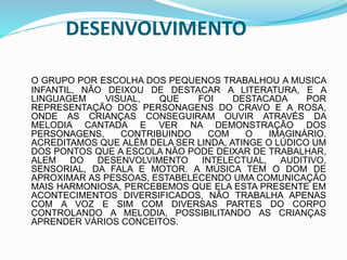 DESENVOLVIMENTO
O GRUPO POR ESCOLHA DOS PEQUENOS TRABALHOU A MUSICA
INFANTIL, NÃO DEIXOU DE DESTACAR A LITERATURA, E A
LINGUAGEM VISUAL, QUE FOI DESTACADA POR
REPRESENTAÇÃO DOS PERSONAGENS DO CRAVO E A ROSA,
ONDE AS CRIANÇAS CONSEGUIRAM OUVIR ATRAVÉS DA
MELODIA CANTADA E VER NA DEMONSTRAÇÃO DOS
PERSONAGENS, CONTRIBUINDO COM O IMAGINÁRIO.
ACREDITAMOS QUE ALÉM DELA SER LINDA, ATINGE O LÚDICO UM
DOS PONTOS QUE A ESCOLA NÃO PODE DEIXAR DE TRABALHAR,
ALEM DO DESENVOLVIMENTO INTELECTUAL, AUDITIVO,
SENSORIAL, DA FALA E MOTOR. A MÚSICA TEM O DOM DE
APROXIMAR AS PESSOAS, ESTABELECENDO UMA COMUNICAÇÃO
MAIS HARMONIOSA, PERCEBEMOS QUE ELA ESTA PRESENTE EM
ACONTECIMENTOS DIVERSIFICADOS, NÃO TRABALHA APENAS
COM A VOZ E SIM COM DIVERSAS PARTES DO CORPO
CONTROLANDO A MELODIA, POSSIBILITANDO AS CRIANÇAS
APRENDER VÁRIOS CONCEITOS.
 