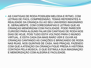 AS CANTIGAS DE RODA POSSUEM MELODIA E RITMO, COM
LETRAS DE FÁCIL COMPREENSÃO, TEMAS REFERENTES À
REALIDADE DA CRIANÇA OU AO SEU UNIVERSO IMAGINÁRIO
E, GERALMENTE, COM COREOGRAFIAS E LETRAS QUE AS
CRIANÇAS MEMORIZAM COM FACILIDADE. PODE PARECER
CURIOSO PARA ALGUNS FALAR EM CANTIGAS DE RODA NOS
DIAS DE HOJE, POIS TUDO ESTÁ VOLTADO PARA O MUNDO
VIRTUAL, E ESTÁ CADA DIA MAIS RARO VER E OUVIR AS
CRIANÇAS CANTANDO AS CANÇÕES E BRINCANDO DE RODA
NAS RUAS, NOS QUINTAIS DE CASA, NAS PRAÇAS, FAZENDO
COM QUE A ATENÇÃO DA CRIANÇA FIQUE PRESA À HISTÓRIA
CONTADA PELA MÚSICA, O QUE ESTIMULA SUA IMAGINAÇÃO
E MEMORIZAÇÃO COM ALEGRIA E FACILIDADE.
 
