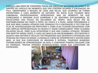  FIZEMOS UMA RODA DE CONVERSA TODOS EM CÍRCULOS SENTADOS AO CHÃO E AO
CENTRO DO CIRCULO NO MOMENTO QUE ERA CONTADA OCORRIA À ENCENAÇÃO DA
FALA, OBSERVAMOS A REAÇÃO DE CADA UMA DELAS, QUE OCORREU DE FORMA
INSTANTÂNEA A CADA MOMENTO DA HISTORIA, NO INICIO ELAS FICARAM MEIO
CABISBAIXA, ENVERGONHADAS, APREENSIVAS, MAS NO MOMENTO EM QUE
COMEÇAMOS A ENCENAR ELAS SORRIRAM E SE SENTINDO ENTUSIASMADA, SE
ENVOLVENDO AOS POUCO NO DECORRER DO TEMPO. DOIS DELES ATÉ SE
DISPONIBILIZARAM EM FAZER O PAPEL DO CRAVO E A ROSA, ASSIM PERCEBEMOS O
QUE NOS MAIS CHAMOU ATENÇÃO DAS CRIANÇAS FOI À ENCENAÇÃO E FEZ COM QUE
ELAS SE INTERESSASSEM EM PARTICIPAR E COMO ELAS FICARAM ENCANTADAS COM
UMA SIMPLES REPRESENTAÇÃO DA MUSICA E ASSIM CONSEGUIMOS TIRAR ALGUMAS
PALAVRAS DELAS, ONDE ELAS APONTARAM O QUE MAS CHAMOU ATENÇÃO, PEDINDO
PRA REPETIR VARIAS VEZES, E CADA VEZ MAIS ELAS IAM DESINIBINDO. ISTO MOSTRA O
QUANTO UMA HISTÓRIA E UM ALGO TÃO PRAZEROSO QUE DESPERTA O INTERESSE DAS
PESSOAS EM TODAS AS IDADES. A CRIANÇA É CAPAZ DE INTERPRETAR E GOSTAR AINDA
MAIS, JÁ QUE SUA CAPACIDADE DE IMAGINAR É INTENSA, TRAZENDO INÚMERAS
POSSIBILIDADES DE APRENDIZAGEM, NA QUAL O CONTADOR PODERÁ DIALOGAR COM
AS CRIANÇAS, TROCAR OPINIÕES DESENVOLVENDO ASSIM SUA CAPACIDADE DE
EXPRESSÃO
 