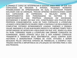  A CRIANÇA É CAPAZ DE INTERPRETAR E GOSTAR AINDA MAIS, JÁ QUE SUA
CAPACIDADE DE IMAGINAR É INTENSA, TRAZENDO INÚMERAS
POSSIBILIDADES DE APRENDIZAGEM, NA QUAL O CONTADOR PODERÁ
DIALOGAR COM AS CRIANÇAS, TROCAR OPINIÕES DESENVOLVENDO ASSIM
SUA CAPACIDADE DE EXPRESSÃO. A RELAÇÃO ENTRE OS
COMPORTAMENTOS DOS PERSONAGENS DA HISTÓRIA E OS
COMPORTAMENTOS DAS PRÓPRIAS CRIANÇAS EM SOCIEDADE,
ENTENDENDO O MUNDO EM QUE VIVE, CONSTRUINDO AOS POUCOS SEUS
PRÓPRIOS CONHECIMENTOS, ALEM DE TUDO FORTALECE A LITERATURA
LEVANDO A DESCOBERTA DO MUNDO ONDE A FANTASIA E AS REALIDADES SE
COMPLETAM, ESTANDO INTIMADAMENTE LIGADAS, FAZENDO A CRIANÇA
VIAJAR, IMAGINAR E ATUAR NUM MUNDO MÁGICO E AO MESMO TEMPO TEM A
OPORTUNIDADE DE MODIFICAR A REALIDADE EM QUE VIVE, SENDO ELA BOA
OU RUIM. TORNANDO ASSIM A LITERATURA UMA GRANDE CONQUISTA DA
HUMANIDADE, SENDO ATRAVÉS DELA QUE O SER HUMANO CONSEGUE
TRANSMITIR E TRANSPOR SEUS SENTIMENTOS. JESUS CONTAVA SUAS
HISTÓRIAS E DEMONSTRAVA FORMAS DE VIVER, ATITUDES A SEREM
SEGUIDAS PELOS CRISTÃOS ATRAVÉS DE PARÁBOLAS. O EXEMPLO AQUI
TRAZIDO MOSTRA A IMPORTÂNCIA DA UTILIZAÇÃO DA HISTÓRIA PARA A VIDA
DAS PESSOAS.
 