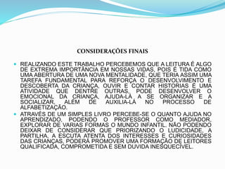 CONSIDERAÇÕES FINAIS
 REALIZANDO ESTE TRABALHO PERCEBEMOS QUE A LEITURA É ALGO
DE EXTREMA IMPORTÂNCIA EM NOSSAS VIDAS, POIS É TIDA COMO
UMA ABERTURA DE UMA NOVA MENTALIDADE, QUE TERIA ASSIM UMA
TAREFA FUNDAMENTAL PARA REFORÇA O DESENVOLVIMENTO E
DESCOBERTA DA CRIANÇA, OUVIR E CONTAR HISTORIAS É UMA
ATIVIDADE QUE DENTRE OUTRAS, PODE DESENVOLVER O
EMOCIONAL DA CRIANÇA, AJUDA-LÁ A SE ORGANIZAR E A
SOCIALIZAR, ALÉM DE AUXILIA-LÁ NO PROCESSO DE
ALFABETIZAÇÃO.
 ATRAVÉS DE UM SIMPLES LIVRO PERCEBE-SE O QUANTO AJUDA NO
APRENDIZADO, PODENDO O PROFESSOR COMO MEDIADOR,
EXPLORAR DE VARIAS FORMAS O MUNDO INFANTIL. NÃO PODENDO
DEIXAR DE CONSIDERAR QUE PRIORIZANDO O LUDICIDADE, A
PARTILHA, A ESCUTA ATENTA DOS INTERESSES E CURIOSIDADES
DAS CRIANÇAS, PODERÁ PROMOVER UMA FORMAÇÃO DE LEITORES
QUALIFICADA, COMPROMETIDA E SEM DUVIDA INESQUECÍVEL.
 
