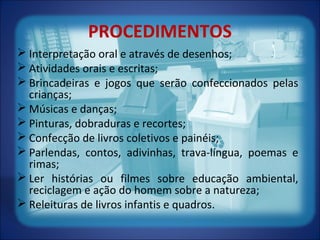PROCEDIMENTOS
 Interpretação oral e através de desenhos;
 Atividades orais e escritas;
 Brincadeiras e jogos que serão confeccionados pelas
crianças;
 Músicas e danças;
 Pinturas, dobraduras e recortes;
 Confecção de livros coletivos e painéis;
 Parlendas, contos, adivinhas, trava-língua, poemas e
rimas;
 Ler histórias ou filmes sobre educação ambiental,
reciclagem e ação do homem sobre a natureza;
 Releituras de livros infantis e quadros.
 