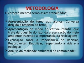 METODOLOGIA
Os procedimentos serão assim trabalhados:
Apresentação do tema aos alunos. Conversa
dirigida a respeito do tema;
Apresentação de vídeo educativo infantil, que
trate da questão do lixo, da preservação do meio
ambiente trazendo a importância da reciclagem;
Explicação sobre a importância de Reciclar,
Reaproveitar, Reutilizar, respeitando a vida e a
ecologia;
Análise da realidade ambiental na comunidade;
 