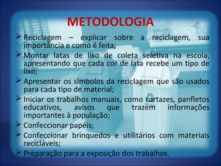 METODOLOGIA
 Reciclagem – explicar sobre a reciclagem, sua
importância e como é feita;
 Montar latas de lixo de coleta seletiva na escola,
apresentando que cada cor de lata recebe um tipo de
lixo;
 Apresentar os símbolos da reciclagem que são usados
para cada tipo de material;
 Iniciar os trabalhos manuais, como cartazes, panfletos
educativos, avisos que trazem informações
importantes à população;
 Confeccionar papéis;
 Confeccionar brinquedos e utilitários com materiais
recicláveis;
 Preparação para a exposição dos trabalhos.
 