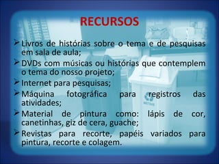 RECURSOS
Livros de histórias sobre o tema e de pesquisas
em sala de aula;
DVDs com músicas ou histórias que contemplem
o tema do nosso projeto;
Internet para pesquisas;
Máquina fotográfica para registros das
atividades;
Material de pintura como: lápis de cor,
canetinhas, giz de cera, guache;
Revistas para recorte, papéis variados para
pintura, recorte e colagem.
 