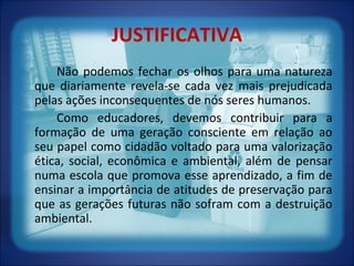 JUSTIFICATIVA
Não podemos fechar os olhos para uma natureza
que diariamente revela-se cada vez mais prejudicada
pelas ações inconsequentes de nós seres humanos.
Como educadores, devemos contribuir para a
formação de uma geração consciente em relação ao
seu papel como cidadão voltado para uma valorização
ética, social, econômica e ambiental, além de pensar
numa escola que promova esse aprendizado, a fim de
ensinar a importância de atitudes de preservação para
que as gerações futuras não sofram com a destruição
ambiental.
 