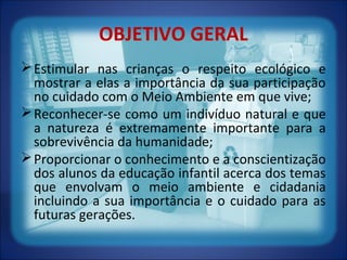 OBJETIVO GERAL
Estimular nas crianças o respeito ecológico e
mostrar a elas a importância da sua participação
no cuidado com o Meio Ambiente em que vive;
Reconhecer-se como um indivíduo natural e que
a natureza é extremamente importante para a
sobrevivência da humanidade;
Proporcionar o conhecimento e a conscientização
dos alunos da educação infantil acerca dos temas
que envolvam o meio ambiente e cidadania
incluindo a sua importância e o cuidado para as
futuras gerações.
 