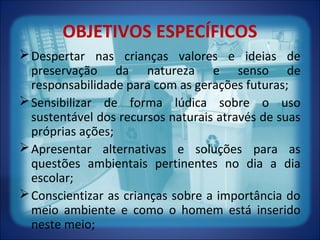 OBJETIVOS ESPECÍFICOS
Despertar nas crianças valores e ideias de
preservação da natureza e senso de
responsabilidade para com as gerações futuras;
Sensibilizar de forma lúdica sobre o uso
sustentável dos recursos naturais através de suas
próprias ações;
Apresentar alternativas e soluções para as
questões ambientais pertinentes no dia a dia
escolar;
Conscientizar as crianças sobre a importância do
meio ambiente e como o homem está inserido
neste meio;
 