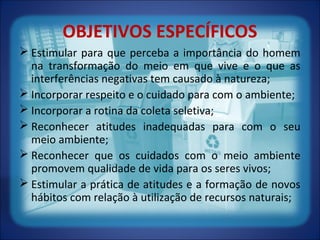 OBJETIVOS ESPECÍFICOS
 Estimular para que perceba a importância do homem
na transformação do meio em que vive e o que as
interferências negativas tem causado à natureza;
 Incorporar respeito e o cuidado para com o ambiente;
 Incorporar a rotina da coleta seletiva;
 Reconhecer atitudes inadequadas para com o seu
meio ambiente;
 Reconhecer que os cuidados com o meio ambiente
promovem qualidade de vida para os seres vivos;
 Estimular a prática de atitudes e a formação de novos
hábitos com relação à utilização de recursos naturais;
 
