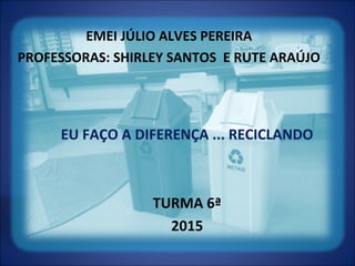 EMEI JÚLIO ALVES PEREIRA
PROFESSORAS: SHIRLEY SANTOS E RUTE ARAÚJO
EU FAÇO A DIFERENÇA ... RECICLANDO
TURMA 6ª
2015
 
