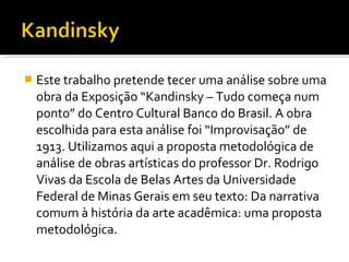  Este trabalho pretende tecer uma análise sobre uma
obra da Exposição “Kandinsky – Tudo começa num
ponto” do Centro Cultural Banco do Brasil. A obra
escolhida para esta análise foi “Improvisação” de
1913. Utilizamos aqui a proposta metodológica de
análise de obras artísticas do professor Dr. Rodrigo
Vivas da Escola de Belas Artes da Universidade
Federal de Minas Gerais em seu texto: Da narrativa
comum à história da arte acadêmica: uma proposta
metodológica.
 