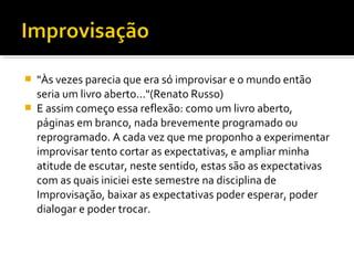  "Às vezes parecia que era só improvisar e o mundo então
seria um livro aberto..."(Renato Russo)
 E assim começo essa reflexão: como um livro aberto,
páginas em branco, nada brevemente programado ou
reprogramado. A cada vez que me proponho a experimentar
improvisar tento cortar as expectativas, e ampliar minha
atitude de escutar, neste sentido, estas são as expectativas
com as quais iniciei este semestre na disciplina de
Improvisação, baixar as expectativas poder esperar, poder
dialogar e poder trocar.
 