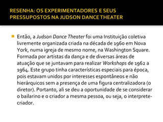 Então, a Judson Dance Theater foi uma Instituição coletiva
livremente organizada criada na década de 1960 em Nova
York, numa igreja de mesmo nome, na Washington Square.
Formada por artistas da dança e de diversas áreas de
atuação que se juntavam para realizar Workshops de 1962 a
1964. Este grupo tinha características especiais para época,
pois estavam unidos por interesses espontâneos e não
hierárquicos sem a presença de uma figura centralizadora (o
diretor). Portanto, ali se deu a oportunidade de se considerar
o bailarino e o criador a mesma pessoa, ou seja, o interprete-
criador.
 