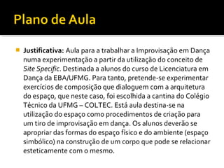  Justificativa: Aula para a trabalhar a Improvisação em Dança
numa experimentação a partir da utilização do conceito de
Site Specific. Destinada a alunos do curso de Licenciatura em
Dança da EBA/UFMG. Para tanto, pretende-se experimentar
exercícios de composição que dialoguem com a arquitetura
do espaço, que neste caso, foi escolhida a cantina do Colégio
Técnico da UFMG – COLTEC. Está aula destina-se na
utilização do espaço como procedimentos de criação para
um tiro de improvisação em dança. Os alunos deverão se
apropriar das formas do espaço físico e do ambiente (espaço
simbólico) na construção de um corpo que pode se relacionar
esteticamente com o mesmo.
 