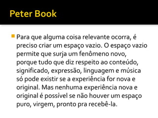  Para que alguma coisa relevante ocorra, é
preciso criar um espaço vazio. O espaço vazio
permite que surja um fenômeno novo,
porque tudo que diz respeito ao conteúdo,
significado, expressão, linguagem e música
só pode existir se a experiência for nova e
original. Mas nenhuma experiência nova e
original é possível se não houver um espaço
puro, virgem, pronto pra recebê-la.
 