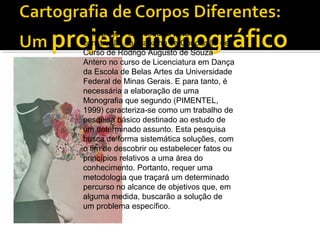 Este projeto de pesquisa para a
construção do Trabalho de Conclusão de
Curso de Rodrigo Augusto de Souza
Antero no curso de Licenciatura em Dança
da Escola de Belas Artes da Universidade
Federal de Minas Gerais. E para tanto, é
necessária a elaboração de uma
Monografia que segundo (PIMENTEL,
1999) caracteriza-se como um trabalho de
pesquisa básico destinado ao estudo de
um determinado assunto. Esta pesquisa
busca de forma sistemática soluções, com
o fim de descobrir ou estabelecer fatos ou
princípios relativos a uma área do
conhecimento. Portanto, requer uma
metodologia que traçará um determinado
percurso no alcance de objetivos que, em
alguma medida, buscarão a solução de
um problema específico.
 