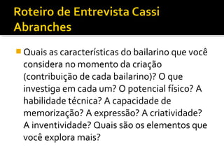  Quais as características do bailarino que você
considera no momento da criação
(contribuição de cada bailarino)? O que
investiga em cada um? O potencial físico? A
habilidade técnica? A capacidade de
memorização? A expressão? A criatividade?
A inventividade? Quais são os elementos que
você explora mais?
 