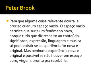  Para que alguma coisa relevante ocorra, é
preciso criar um espaço vazio. O espaço vazio
permite que surja um fenômeno novo,
porque tudo que diz respeito ao conteúdo,
significado, expressão, linguagem e música
só pode existir se a experiência for nova e
original. Mas nenhuma experiência nova e
original é possível se não houver um espaço
puro, virgem, pronto pra recebê-la.
 