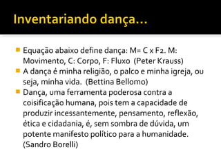  Equação abaixo define dança: M= C x F2. M:
Movimento, C: Corpo, F: Fluxo (Peter Krauss)
 A dança é minha religião, o palco e minha igreja, ou
seja, minha vida. (Bettina Bellomo)
 Dança, uma ferramenta poderosa contra a
coisificação humana, pois tem a capacidade de
produzir incessantemente, pensamento, reflexão,
ética e cidadania, é, sem sombra de dúvida, um
potente manifesto político para a humanidade.
(Sandro Borelli)
 