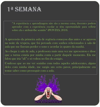 1ª semana
     “A experiência e aprendizagem não são a mesma coisa, docentes podem
     aprender com a experiência escolar se têm oportunidade para refletir
     sobre ela e atribuir-lhe sentido” (PONTES, 2010).


A apreensão da primeira aula de regência começou dias antes e se agravou
na noite da véspera, que foi povoada com sonhos relacionados à sala de
aula que me fizeram perder o sono e acordar às quatro da manhã.
Ao chegar à sala de aula, a professora mais uma vez me apresentou e disse
que a turma estaria por minha conta a partir daquele momento. Ela me
falou que iria “ali” e só voltou no fim do estágio.
Confesso que ao me ver sozinho com todos aqueles adolescentes, alguns
deles com minha idade, me surgiu um certo pavor, principalmente em
tentar saber como prosseguir com a aula.
 
