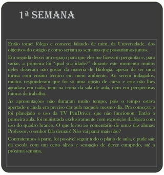 1ª semana

Então tomei fôlego e comecei falando de mim, da Universidade, dos
objetivos do estágio e como seriam as semanas que passaríamos juntos.
Em seguida deixei um espaço para que eles me fizessem perguntas e, para
variar, a primeira foi “qual sua idade?” durante este momento muitos
deles disseram não gostar da matéria de Biologia, apesar de ser uma
turma com ensino técnico em meio ambiente. Ao serem indagados,
muitos responderam que foi só uma opção de curso e este não lhes
agradava em nada, nem na teoria da sala de aula, nem em perspectivas
futuras de trabalho.
As apresentações não duraram muito tempo, pois o tempo estava
apertado e ainda era preciso dar aula naquele mesmo dia. Pra começar, a
foi planejado o uso da TV PenDriver, que não funcionou. Então a
primeira aula, foi ministrada exclusivamente com exposição dialógica com
uso do quadro branco. O que levou ao comentário de umas das alunas:
Professor, o senhor fala demais! Não vai parar mais não?
Contratempos à parte, foi possível seguir todo o plano de aula, e pude sair
da escola com um certo alívio e sensação de dever cumprido, até a
próxima semana.
 