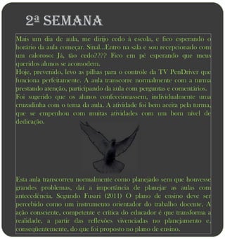 2ª semana
Mais um dia de aula, me dirijo cedo à escola, e fico esperando o
horário da aula começar. Sinal...Entro na sala e sou recepcionado com
um caloroso: Já, tão cedo???? Fico em pé esperando que meus
queridos alunos se acomodem.
Hoje, prevenido, levo as pilhas para o controle da TV PenDriver que
funciona perfeitamente. A aula transcorre normalmente com a turma
prestando atenção, participando da aula com perguntas e comentários.
Foi sugerido que os alunos confeccionassem, individualmente uma
cruzadinha com o tema da aula. A atividade foi bem aceita pela turma,
que se empenhou com muitas atividades com um bom nível de
dedicação.




Esta aula transcorreu normalmente como planejado sem que houvesse
grandes problemas, daí a importância de planejar as aulas com
antecedência. Segundo Fusari (2011) O plano de ensino deve ser
percebido como um instrumento orientador do trabalho docente, A
ação consciente, competente e crítica do educador é que transforma a
realidade, a partir das reflexões vivenciadas no planejamento e,
conseqüentemente, do que foi proposto no plano de ensino.
 