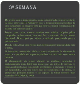 3ª semana

De acordo com o planejamento, a aula seria iniciada com apresentação
de slides através da Tv PenDriver, pois o tema abordado necessitava de
uma visualização de imagens para que houvesse maior compreensão do
assunto por parte dos alunos.
Porém, para variar, mesmo munido com minhas próprias pilhas
compradas exclusivamente para este fim, o controle não encontrava
disponível. Desta optei por deixar a atividade programada para a
próxima aula.
Decidi, então, fazer uma revisão para depois aplicar uma atividade para
a turma.
O imprevisto acontecido, aliado à pouca experiência de domínio de
tempo e capacidade de improviso,resultou em uma aula com menor
duração.
O planejamento do tempo durante as atividades propostas é
particularmente mais difícil para professores em início de carreira, os
quais, geralmente, não estão muito acostumados a preverem o tempo a
ser despendido. Com um pouco mais de experiência e de prática, os
professores planejam melhor e são capazes de tomar decisões mais
acertadas (WAINRVB, 1996).
 