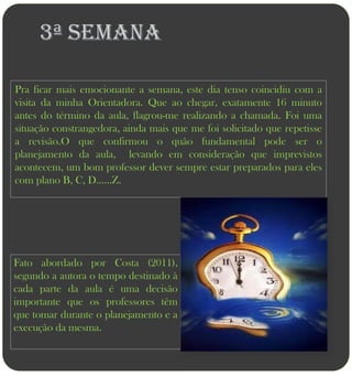 3ª semana

Pra ficar mais emocionante a semana, este dia tenso coincidiu com a
visita da minha Orientadora. Que ao chegar, exatamente 16 minuto
antes do término da aula, flagrou-me realizando a chamada. Foi uma
situação constrangedora, ainda mais que me foi solicitado que repetisse
a revisão.O que confirmou o quão fundamental pode ser o
planejamento da aula, levando em consideração que imprevistos
acontecem, um bom professor dever sempre estar preparados para eles
com plano B, C, D......Z.




Fato abordado por Costa (2011),
segundo a autora o tempo destinado à
cada parte da aula é uma decisão
importante que os professores têm
que tomar durante o planejamento e a
execução da mesma.
 