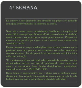 4ª semana

Eu comecei a aula propondo uma atividade em grupo a ser realizada
com ajuda do livro didático na biblioteca da escola.


Neste dia a turma estava especialmente barulhenta e irrequieta, foi
muito difícil conseguir que fizessem silêncio, tanto durante a atividade,
quanto durante a correção que se seguiu posteriormente. Chegou um
momento em que tive que erguer a voz e assumir uma postura meio
autoritária n a sala.
Existem situações em que a indisciplina chega a certo ponto em que o
professor toma uma postura mais energética, ou acaba perdendo o
controle da turma. Eu não gostei de ter me exaltado, mas foi a única
saída para a situação.
“O respeito ao professor não pode advir do medo da punição, mas sim
da autoridade inerente ao papel do profissional, cujas tarefas nem
sequer se aproximam dessa função disciplinadora, apassivadora,
silenciadora, de antes” (AQUINO, 1998).
Dessa forma é imprescindível que o aluno veja o professor como
alguém que deve respeito como qualquer outro e que na sala de aula
há limites em que não se pode chegar a liberdade individual.
 