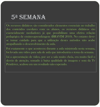 5ª semana
Os recursos didáticos são considerados elementos essenciais no trabalho
dos conteúdos escolares com os alunos, os recursos didáticos são
essencialmente mediadores já que possibilitam uma efetiva relação
pedagógica de ensino-aprendizagem (BRAVIM 2010). No entanto deve-
se tomar cuidado para que a utilização destes métodos não acabe
atrapalhando o desenvolvimento da aula.
Foi exatamente o que aconteceu durante a aula ministrada nesta semana,
foi levado um vídeo para sala de aula que introduziria o tema da semana.
foi a apresentação de vídeo, por ser a sala muito cheia, era muito fácil o
desvio de atenção, somado à baixa qualidade de imagem e som da Tv
Pendriver, acabou em um resultado não esperado.
 