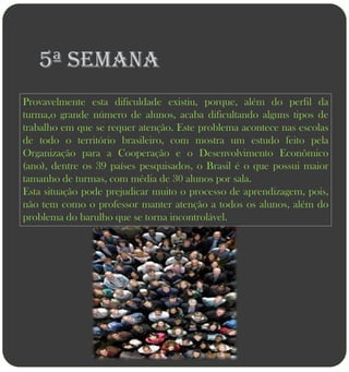 5ª semana
Provavelmente esta dificuldade existiu, porque, além do perfil da
turma,o grande número de alunos, acaba dificultando alguns tipos de
trabalho em que se requer atenção. Este problema acontece nas escolas
de todo o território brasileiro, com mostra um estudo feito pela
Organização para a Cooperação e o Desenvolvimento Econômico
(ano), dentre os 39 países pesquisados, o Brasil é o que possui maior
tamanho de turmas, com média de 30 alunos por sala.
Esta situação pode prejudicar muito o processo de aprendizagem, pois,
não tem como o professor manter atenção a todos os alunos, além do
problema do barulho que se torna incontrolável.
 