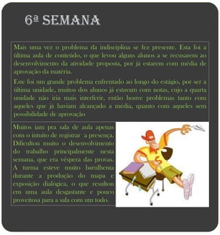6ª semana
Mais uma vez o problema da indisciplina se fez presente. Esta foi a
última aula de conteúdo, o que levou alguns alunos a se recusarem ao
desenvolvimento da atividade proposta, por já estarem com média de
aprovação da matéria.
Este foi um grande problema enfrentado ao longo do estágio, por ser a
última unidade, muitos dos alunos já estavam com notas, cujo a quarta
unidade não iria mais interferir, então houve problemas tanto com
aqueles que já haviam alcançado a média, quanto com aqueles sem
possibilidade de aprovação
Muitos iam pra sala de aula apenas
com o intuito de registrar a presença.
Dificultou muito o desenvolvimento
do trabalho principalmente nesta
semana, que era véspera das provas.
A turma esteve muito barulhenta
durante a produção do mapa e
exposição dialógica, o que resultou
em uma aula desgastante e pouco
proveitosa para a sala com um todo.
 