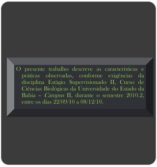 O presente trabalho descreve as características e
 práticas observadas, conforme exigências da
 disciplina Estágio Supervisionado II, Curso de
 Ciências Biológicas da Universidade do Estado da
 Bahia – Campus II, durante o semestre 2010.2,
 entre os dias 22/09/10 a 08/12/10.
 