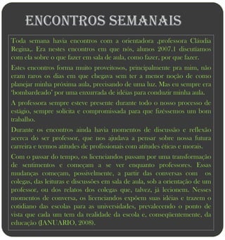 Encontros Semanais
Toda semana havia encontros com a orientadora ,professora Cláudia
Regina,. Era nestes encontros em que nós, alunos 2007.1 discutíamos
com ela sobre o que fazer em sala de aula, como fazer, por que fazer.
Estes encontros forma muito proveitosos, principalmente pra mim, não
eram raros os dias em que chegava sem ter a menor noção de como
planejar minha próxima aula, precisando de uma luz. Mas eu sempre era
„bombardeado‟ por uma enxurrada de idéias para conduzir minha aula.
A professora sempre esteve presente durante todo o nosso processo de
estágio, sempre solícita e compromissada para que fizéssemos um bom
trabalho.
Durante os encontros ainda havia momentos de discussão e reflexão
acerca do ser professor, que nos ajudava a pensar sobre nossa futura
carreira e termos atitudes de profissionais com atitudes éticas e morais.
Com o passar do tempo, os licenciandos passam por uma transformação
de sentimentos e começam a se ver enquanto professores. Essas
mudanças começam, possivelmente, a partir das conversas com os
colegas, das leituras e discussões em sala de aula, sob a orientação de um
professor, ou dos relatos dos colegas que, talvez, já lecionem. Nesses
momentos de conversa, os licenciandos expõem suas idéias e trazem o
cotidiano das escolas para as universidades, prevalecendo o ponto de
vista que cada um tem da realidade da escola e, conseqüentemente, da
educação (JANUARIO, 2008).
 
