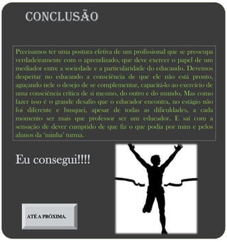 Conclusão

Precisamos ter uma postura efetiva de um profissional que se preocupa
verdadeiramente com o aprendizado, que deve exercer o papel de um
mediador entre a sociedade e a particularidade do educando. Devemos
despertar no educando a consciência de que ele não está pronto,
aguçando nele o desejo de se complementar, capacitá-lo ao exercício de
uma consciência crítica de si mesmo, do outro e do mundo. Mas como
fazer isso é o grande desafio que o educador encontra, no estágio não
foi diferente e busquei, apesar de todas as dificuldades, a cada
momento ser mais que professor ser um educador. E saí com a
sensação de dever cumprido de que fiz o que podia por mim e pelos
alunos da „minha‟ turma.


Eu consegui!!!!



    ATÉ A PRÓXIMA.
 