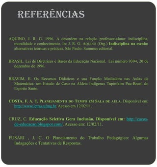 Referências

AQUINO, J. R. G. 1996. A desordem na relação professor-aluno: indisciplina,
  moralidade e conhecimento. In: J. R. G. AQUINO (Org.) Indisciplina na escola:
  alternativas teóricas e práticas. São Paulo: Summus editorial.


BRASIL. Lei de Diretrizes e Bases da Educação Nacional. Lei número 9394, 20 de
  dezembro de 1996.


BRAVIM, E. Os Recursos Didáticos e sua Função Mediadora nas Aulas de
  Matemática: um Estudo de Caso na Aldeia Indígenas Tupinikim Pau-Brasil do
  Espírito Santo.


COSTA, F. A. T. PLANEJAMENTO DO TEMPO EM SALA DE AULA. Disponível em:
  http://www.letras.ufmg.br. Acesso em 12/02/11.


CRUZ, C. Educação Seletiva Gera Inclusão. Disponível em: http://cacos-
  de-educacao.blogspot.com/. Acesso em: 12/02/11.


FUSARI , J. C. O Planejamento do Trabalho Pedagógico: Algumas
  Indagações e Tentativas de Respostas.
 