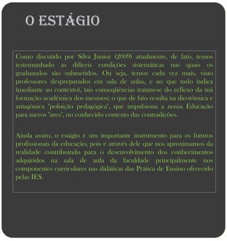 O ESTÁGIO

Como discutido por Silva Junior (2009) atualmente, de fato, temos
testemunhado as difíceis condições sistemáticas nas quais os
graduandos são submetidos. Ou seja, temos cada vez mais, visto
professores despreparados em sala de aulas, e ao que tudo indica
(mediante ao contexto), tais conseqüências tratam-se do reflexo da má
formação acadêmica dos mesmos; o que de fato resulta na dicotômica e
antagônica "poluição pedagógica", que impulsiona a nossa Educação
para meros "ares", no conhecido contexto das contradições.


Ainda assim, o estágio é um importante instrumento para os futuros
profissionais da educação, pois é através dele que nos aproximamos da
realidade contribuindo para o desenvolvimento dos conhecimentos
adquiridos na sala de aula da faculdade principalmente nos
componentes curriculares nas didáticas das Prática de Ensino oferecido
pelas IES.
 
