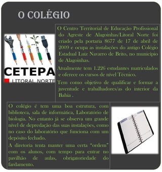 O COLÉGIO
                      O Centro Territorial de Educação Profissional
                      do Agreste de Alagoinhas/Litoral Norte foi
                      criado pela portaria 8677 de 17 de abril de
                      2009 e ocupa as instalações do antigo Colégio
                      Estadual Luiz Navarro de Brito, no município
                      de Alagoinhas.
                      Atualmente tem 1.226 estudantes matriculados
                      e oferece os cursos de nível Técnico.
                      Tem como objetivo de qualificar e formar a
                      juventude e trabalhadores/as do interior da
                      Bahia .

O colégio é tem uma boa estrutura, com
biblioteca, sala de informática, Laboratório de
biologia. No entanto já se observa um grande
nível de depredação das suas instalações, como
no caso do laboratório que funciona com um
depósito fechado.
A diretoria tenta manter uma certa “ordem”
com os alunos, com tempo para entrar no
pavilhão de aulas, obrigatoriedade do
fardamento.
 