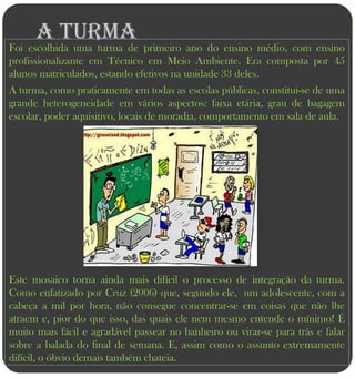 A turma
Foi escolhida uma turma de primeiro ano do ensino médio, com ensino
profissionalizante em Técnico em Meio Ambiente. Era composta por 45
alunos matriculados, estando efetivos na unidade 33 deles.
A turma, como praticamente em todas as escolas públicas, constitui-se de uma
grande heterogeneidade em vários aspectos: faixa etária, grau de bagagem
escolar, poder aquisitivo, locais de moradia, comportamento em sala de aula.




Este mosaico torna ainda mais difícil o processo de integração da turma.
Como enfatizado por Cruz (2006) que, segundo ele, um adolescente, com a
cabeça a mil por hora, não consegue concentrar-se em coisas que não lhe
atraem e, pior do que isso, das quais ele nem mesmo entende o mínimo! É
muito mais fácil e agradável passear no banheiro ou virar-se para trás e falar
sobre a balada do final de semana. E, assim como o assunto extremamente
difícil, o óbvio demais também chateia.
 
